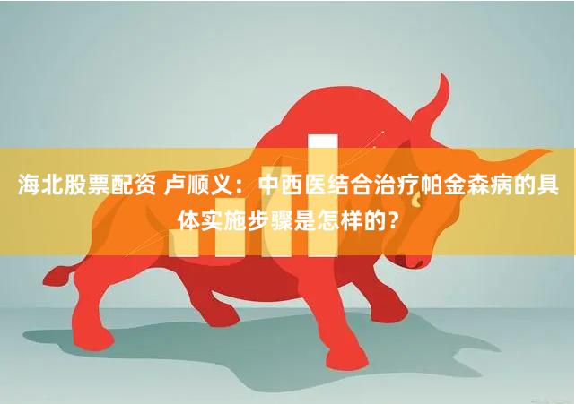 海北股票配资 卢顺义：中西医结合治疗帕金森病的具体实施步骤是怎样的？