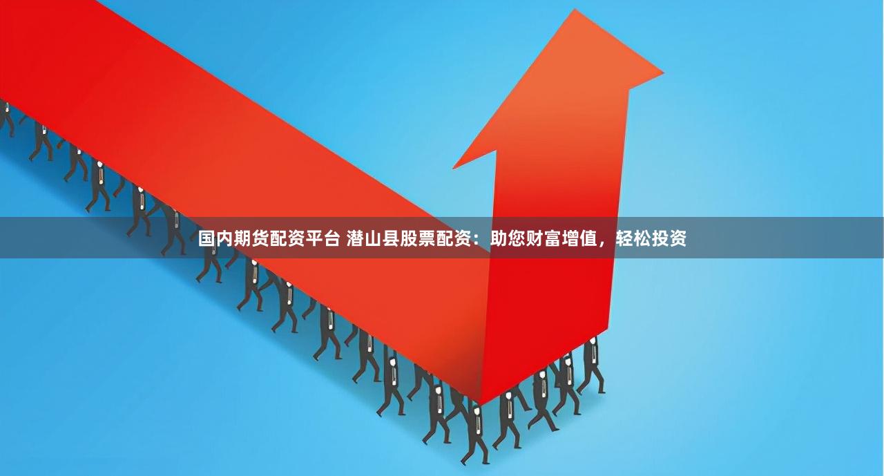 国内期货配资平台 潜山县股票配资：助您财富增值，轻松投资