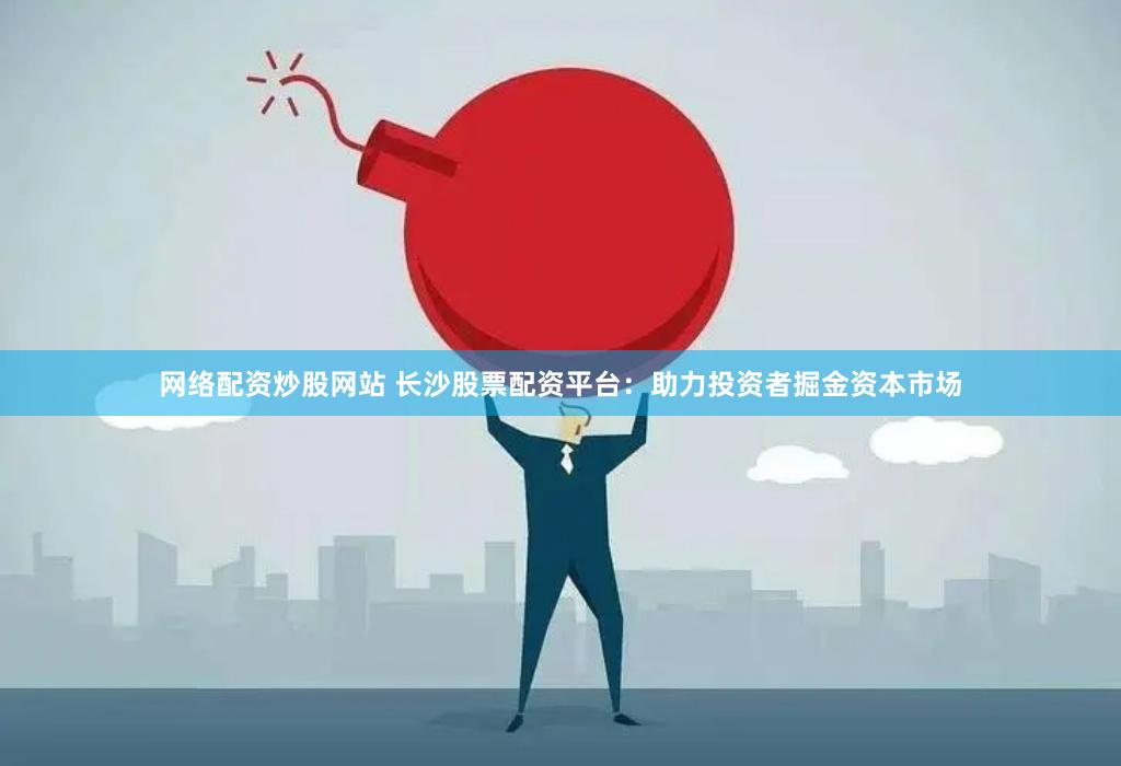 网络配资炒股网站 长沙股票配资平台：助力投资者掘金资本市场