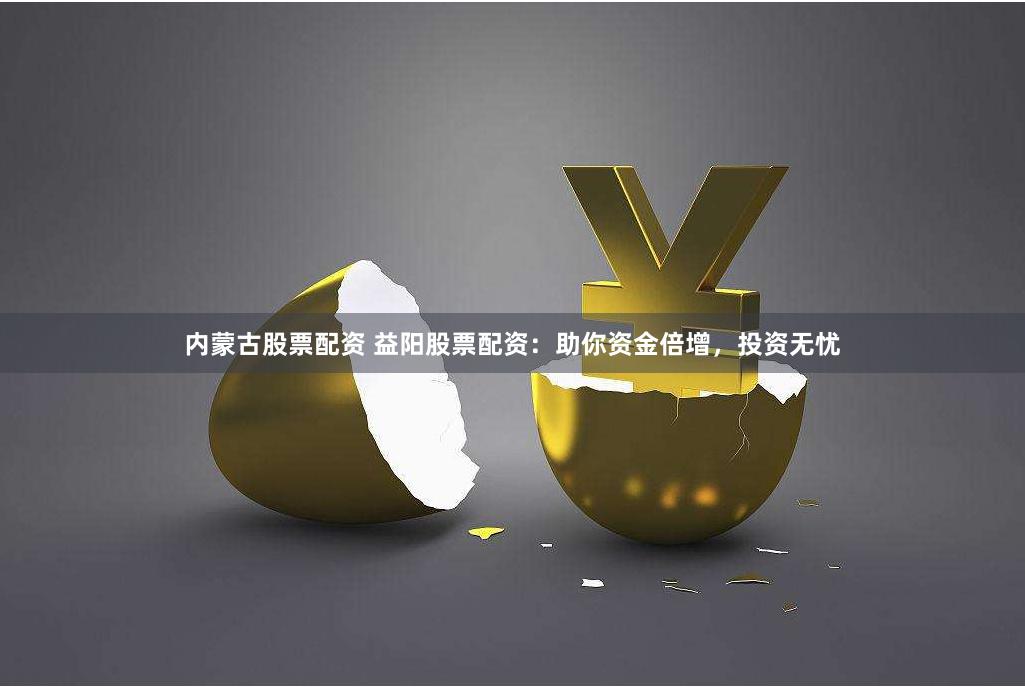 内蒙古股票配资 益阳股票配资：助你资金倍增，投资无忧